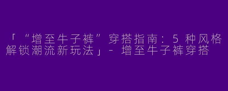 「“增至牛子裤”穿搭指南：5种风格解锁潮流新玩法」-增至牛子裤穿搭