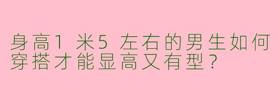 身高1米5左右的男生如何穿搭才能显高又有型？