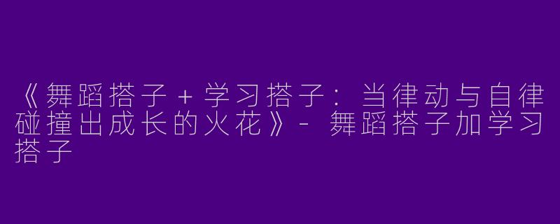 《舞蹈搭子＋学习搭子：当律动与自律碰撞出成长的火花》-舞蹈搭子加学习搭子