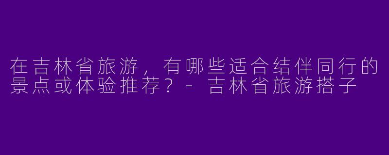 在吉林省旅游，有哪些适合结伴同行的景点或体验推荐？-吉林省旅游搭子