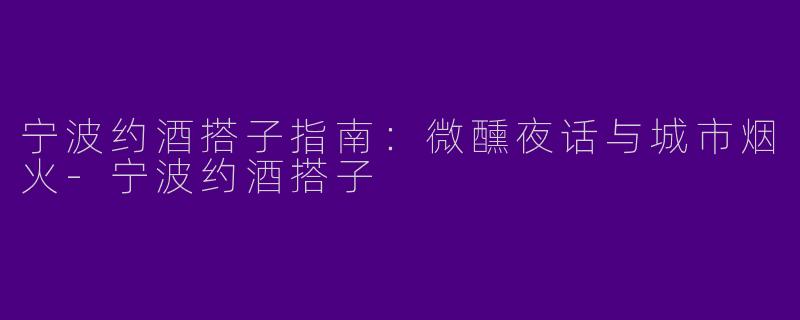 宁波约酒搭子指南：微醺夜话与城市烟火