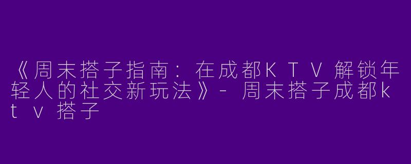 《周末搭子指南：在成都KTV解锁年轻人的社交新玩法》-周末搭子成都ktv搭子