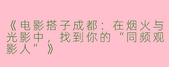 《电影搭子成都：在烟火与光影中，找到你的“同频观影人”》