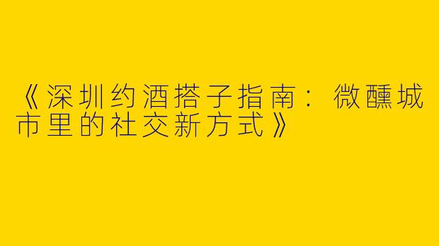 《深圳约酒搭子指南：微醺城市里的社交新方式》