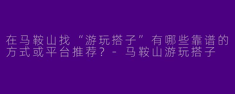 在马鞍山找“游玩搭子”有哪些靠谱的方式或平台推荐？