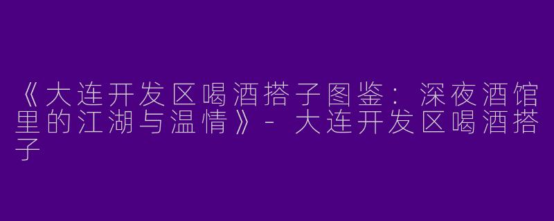 《大连开发区喝酒搭子图鉴：深夜酒馆里的江湖与温情》-大连开发区喝酒搭子