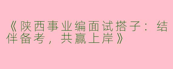 《陕西事业编面试搭子：结伴备考，共赢上岸》