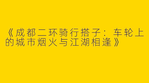 《成都二环骑行搭子：车轮上的城市烟火与江湖相逢》