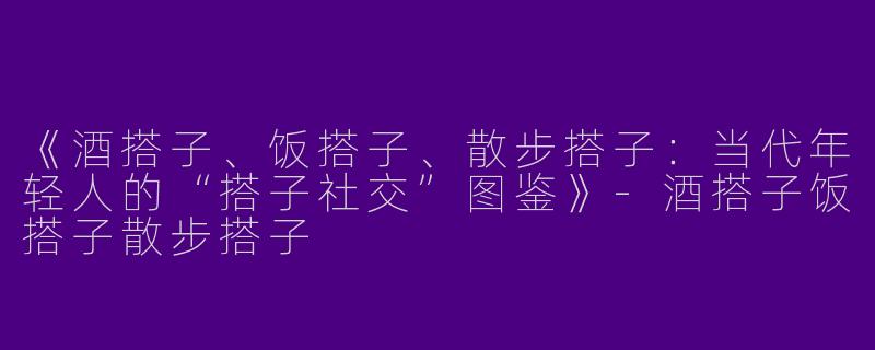 《酒搭子、饭搭子、散步搭子：当代年轻人的“搭子社交”图鉴》-酒搭子饭搭子散步搭子