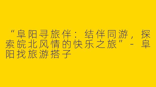 “阜阳寻旅伴：结伴同游，探索皖北风情的快乐之旅”-阜阳找旅游搭子