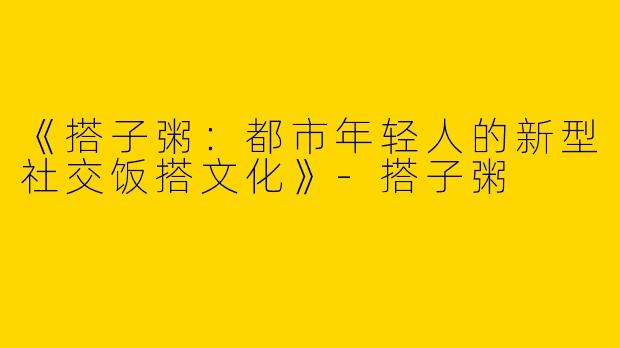 《搭子粥：都市年轻人的新型社交饭搭文化》-搭子粥