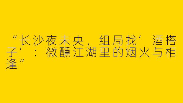 “长沙夜未央，组局找‘酒搭子’：微醺江湖里的烟火与相逢”