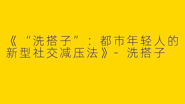 《“洗搭子”：都市年轻人的新型社交减压法》-洗搭子
