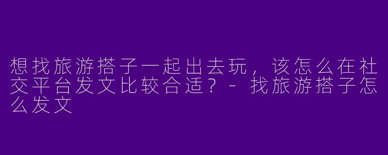 想找旅游搭子一起出去玩，该怎么在社交平台发文比较合适？-找旅游搭子怎么发文