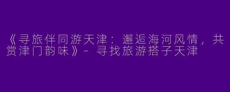 《寻旅伴同游天津：邂逅海河风情，共赏津门韵味》-寻找旅游搭子天津