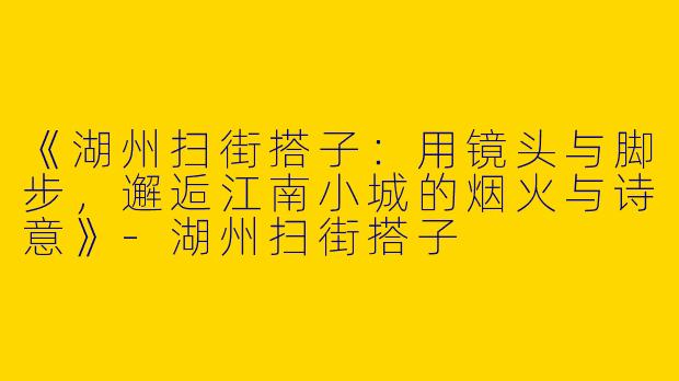 《湖州扫街搭子：用镜头与脚步，邂逅江南小城的烟火与诗意》-湖州扫街搭子
