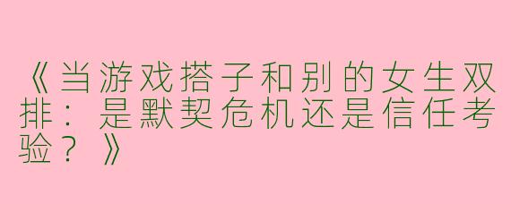 《当游戏搭子和别的女生双排：是默契危机还是信任考验？》