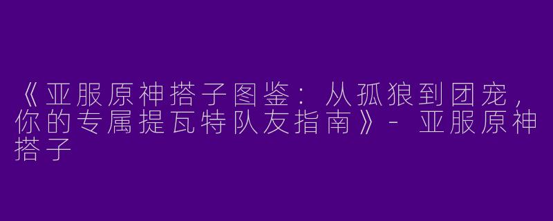 《亚服原神搭子图鉴：从孤狼到团宠，你的专属提瓦特队友指南》-亚服原神搭子