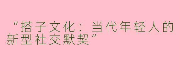 “搭子文化：当代年轻人的新型社交默契”