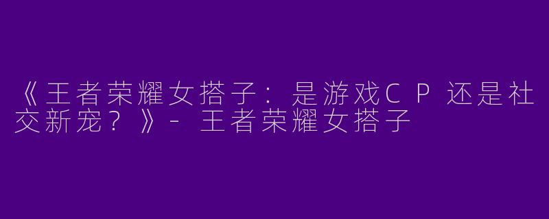 《王者荣耀女搭子：是游戏CP还是社交新宠？》