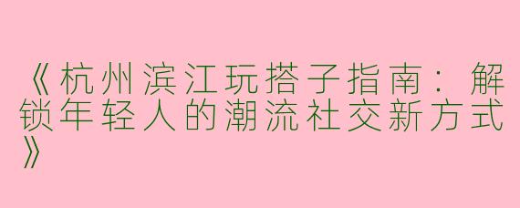 《杭州滨江玩搭子指南：解锁年轻人的潮流社交新方式》