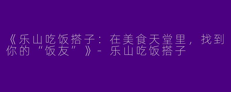 《乐山吃饭搭子：在美食天堂里，找到你的“饭友”》