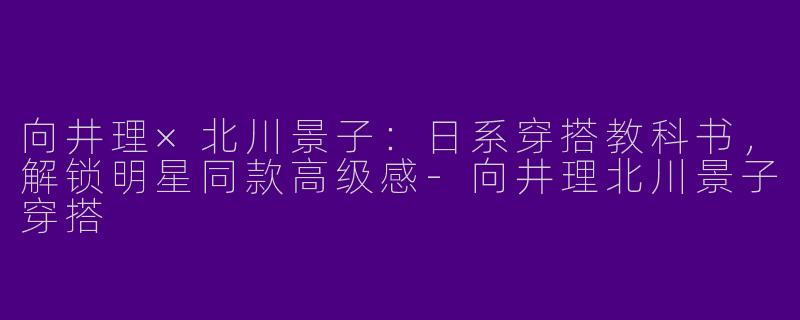 向井理×北川景子：日系穿搭教科书，解锁明星同款高级感-向井理北川景子穿搭