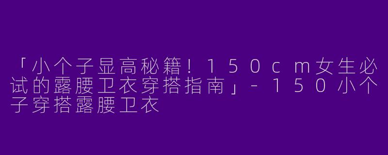 「小个子显高秘籍！150cm女生必试的露腰卫衣穿搭指南」-150小个子穿搭露腰卫衣