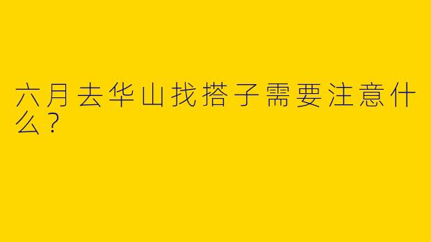 六月去华山找搭子需要注意什么？