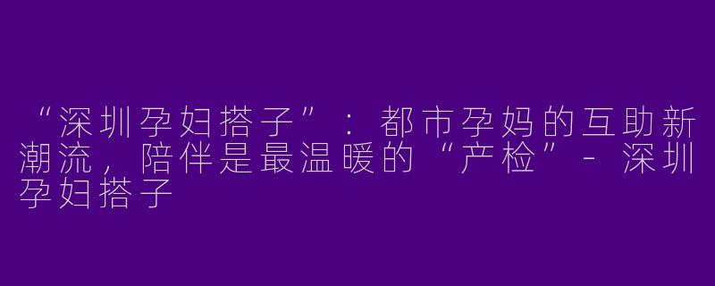 “深圳孕妇搭子”：都市孕妈的互助新潮流，陪伴是最温暖的“产检”-深圳孕妇搭子