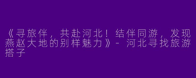 《寻旅伴，共赴河北！结伴同游，发现燕赵大地的别样魅力》-河北寻找旅游搭子