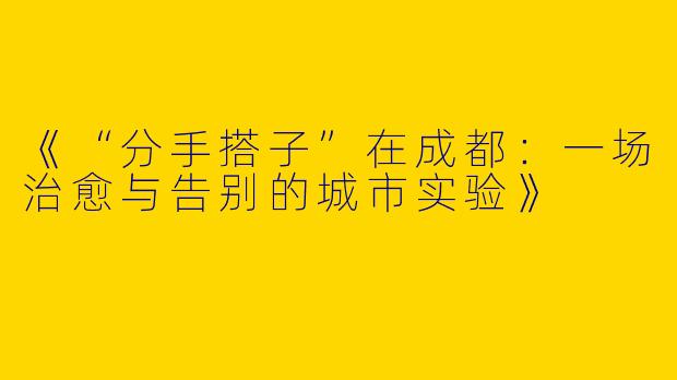 《“分手搭子”在成都：一场治愈与告别的城市实验》