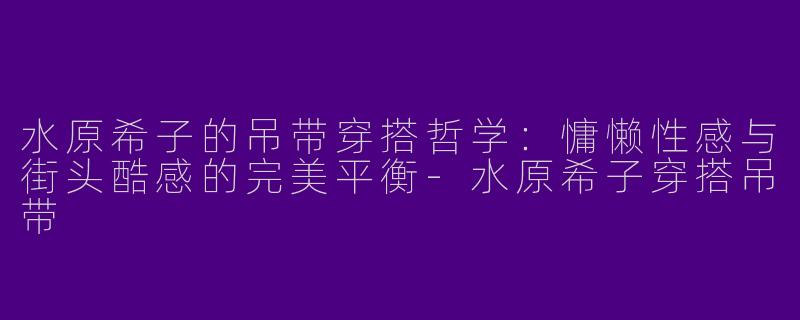 水原希子的吊带穿搭哲学：慵懒性感与街头酷感的完美平衡