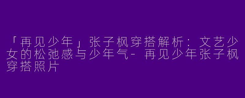 「再见少年」张子枫穿搭解析：文艺少女的松弛感与少年气-再见少年张子枫穿搭照片
