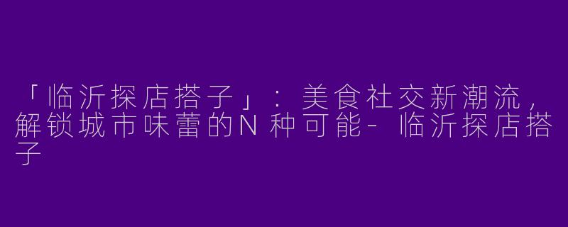 「临沂探店搭子」：美食社交新潮流，解锁城市味蕾的N种可能-临沂探店搭子
