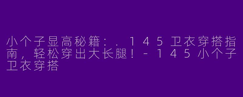 小个子显高秘籍：.145卫衣穿搭指南，轻松穿出大长腿！-145小个子卫衣穿搭