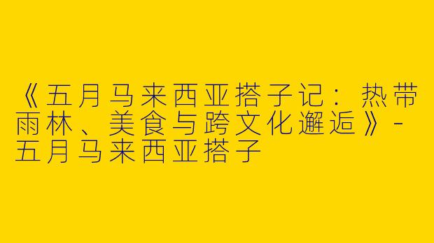《五月马来西亚搭子记：热带雨林、美食与跨文化邂逅》