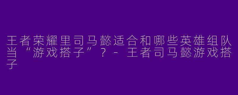 王者荣耀里司马懿适合和哪些英雄组队当“游戏搭子”？