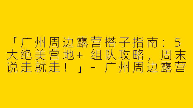 「广州周边露营搭子指南：5大绝美营地+组队攻略，周末说走就走！」-广州周边露营搭子