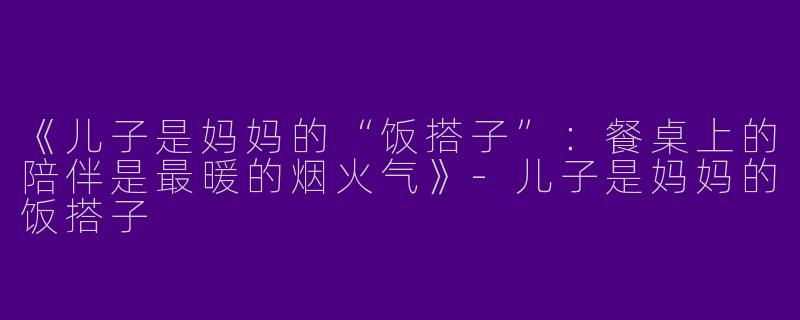 《儿子是妈妈的“饭搭子”：餐桌上的陪伴是最暖的烟火气》