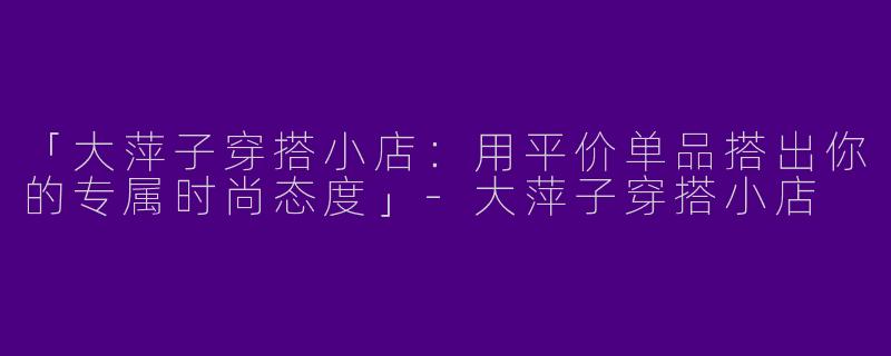 「大萍子穿搭小店：用平价单品搭出你的专属时尚态度」-大萍子穿搭小店