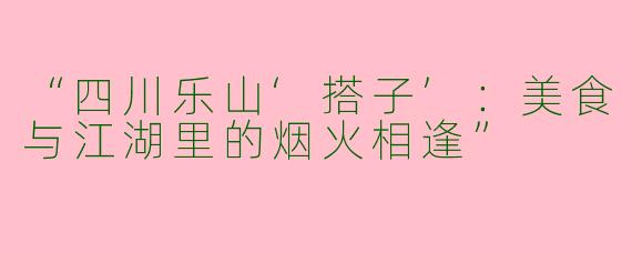 “四川乐山‘搭子’：美食与江湖里的烟火相逢”