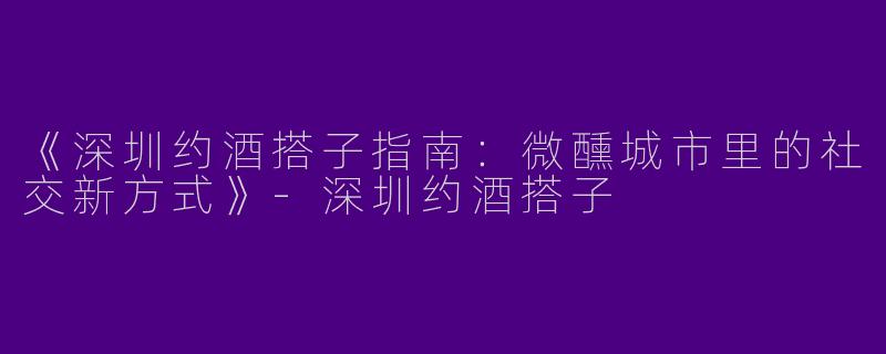 《深圳约酒搭子指南：微醺城市里的社交新方式》-深圳约酒搭子