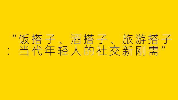 “饭搭子、酒搭子、旅游搭子：当代年轻人的社交新刚需”