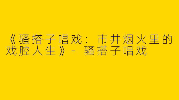 《骚搭子唱戏：市井烟火里的戏腔人生》-骚搭子唱戏
