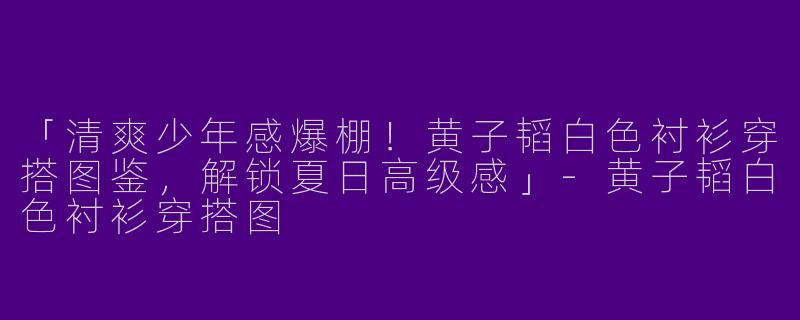 「清爽少年感爆棚！黄子韬白色衬衫穿搭图鉴，解锁夏日高级感」