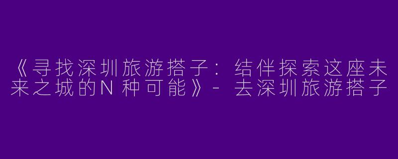 《寻找深圳旅游搭子：结伴探索这座未来之城的N种可能》-去深圳旅游搭子