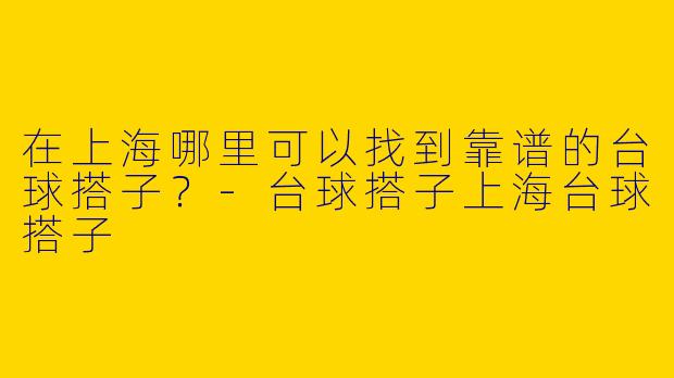 在上海哪里可以找到靠谱的台球搭子？-台球搭子上海台球搭子