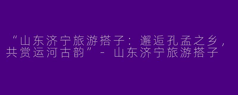 “山东济宁旅游搭子：邂逅孔孟之乡，共赏运河古韵”-山东济宁旅游搭子