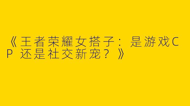 《王者荣耀女搭子：是游戏CP还是社交新宠？》
